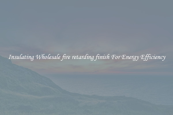 Insulating Wholesale fire retarding finish For Energy Efficiency