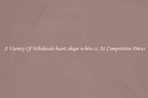 A Variety Of Wholesale heart shape white cz At Competitive Prices