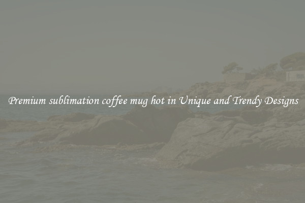 Premium sublimation coffee mug hot in Unique and Trendy Designs