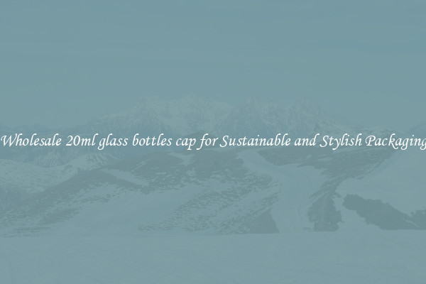 Wholesale 20ml glass bottles cap for Sustainable and Stylish Packaging